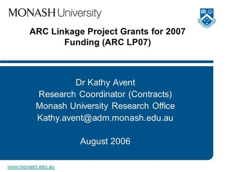 Www.monash.edu.au ARC Linkage Project Grants for 2007 Funding (ARC LP07) Dr Kathy Avent Research Coordinator (Contracts) Monash University Research Office.