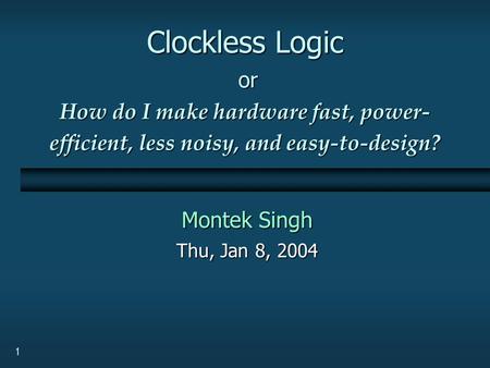 1 Clockless Logic or How do I make hardware fast, power- efficient, less noisy, and easy-to-design? Montek Singh Thu, Jan 8, 2004.