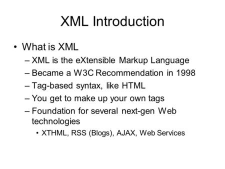 XML Introduction What is XML –XML is the eXtensible Markup Language –Became a W3C Recommendation in 1998 –Tag-based syntax, like HTML –You get to make.
