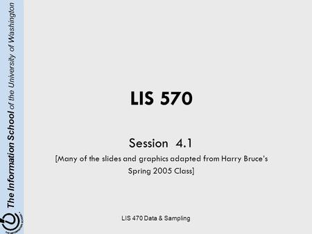 The Information School of the University of Washington LIS 470 Data & Sampling LIS 570 Session 4.1 [Many of the slides and graphics adapted from Harry.