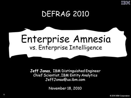 © 2010 IBM Corporation 1 Enterprise Amnesia vs. Enterprise Intelligence Jeff Jonas, IBM Distinguished Engineer Chief Scientist, IBM Entity Analytics