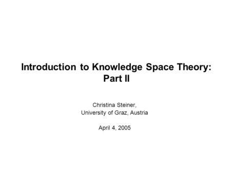 Introduction to Knowledge Space Theory: Part II Christina Steiner, University of Graz, Austria April 4, 2005.