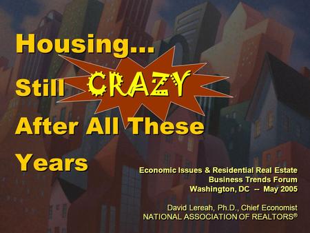 Housing… Still CRAZY After All These Years Economic Issues & Residential Real Estate Business Trends Forum Washington, DC -- May 2005 David Lereah, Ph.D.,