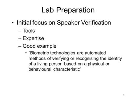 1 Lab Preparation Initial focus on Speaker Verification –Tools –Expertise –Good example “Biometric technologies are automated methods of verifying or recognising.