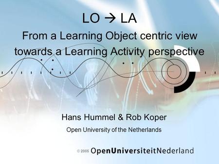 © 2005 LO  LA From a Learning Object centric view towards a Learning Activity perspective Hans Hummel & Rob Koper Open University of the Netherlands.