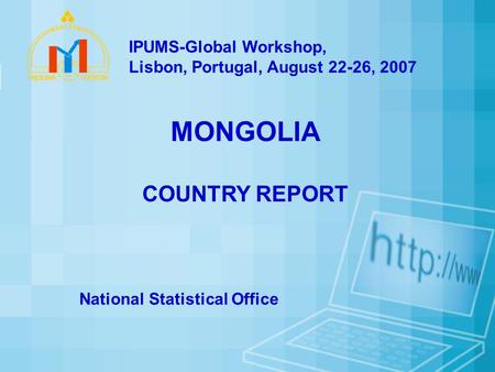 MONGOLIA COUNTRY REPORT National Statistical Office IPUMS-Global Workshop, Lisbon, Portugal, August 22-26, 2007.