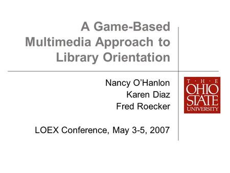 A Game-Based Multimedia Approach to Library Orientation Nancy O’Hanlon Karen Diaz Fred Roecker LOEX Conference, May 3-5, 2007.
