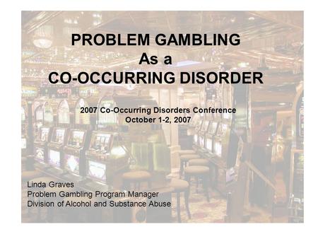 PROBLEM GAMBLING As a CO-OCCURRING DISORDER 2007 Co-Occurring Disorders Conference October 1-2, 2007 Linda Graves Problem Gambling Program Manager Division.