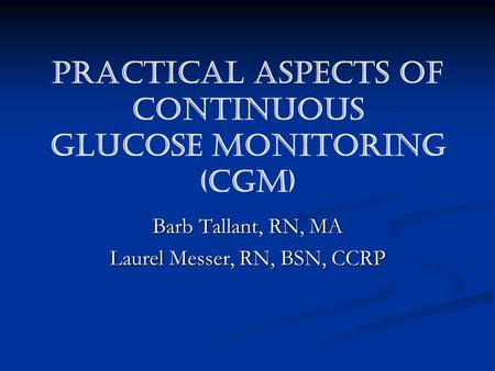 PRACTICAL ASPECTS OF CONTINUOUS GLUCOSE MONITORING (CGM) Barb Tallant, RN, MA Laurel Messer, RN, BSN, CCRP.