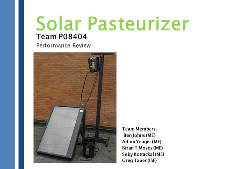 Team P08404 Team Members: Ben Johns (ME) Adam Yeager (ME) Brian T Moses (ME) Seby Kottackal (ME) Greg Tauer (ISE) Solar Pasteurizer Performance Review.