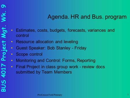 BUS 4017 Project Mgt. Wk. 9 Prof.essor Fred Pentney 1 Agenda. HR and Bus. program Estimates, costs, budgets, forecasts, variances and control Resource.