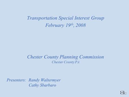 Chester County Planning Commission Chester County PA Presenters: Randy Waltermyer Cathy Sbarbaro Transportation Special Interest Group February 19 th,