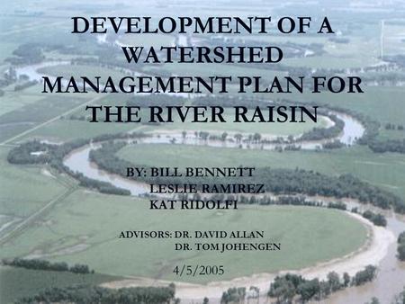 DEVELOPMENT OF A WATERSHED MANAGEMENT PLAN FOR THE RIVER RAISIN BY: BILL BENNETT LESLIE RAMIREZ KAT RIDOLFI 4/5/2005 ADVISORS: DR. DAVID ALLAN DR. TOM.