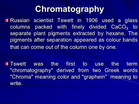 Chromatography Russian scientist Tswett in 1906 used a glass columns packed with finely divided CaCO3 to separate plant pigments extracted by hexane. The.