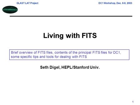 GLAST LAT ProjectDC1 Workshop, Dec. 8-9, 2003 1 Living with FITS Seth Digel, HEPL/Stanford Univ. Brief overview of FITS files, contents of the principal.