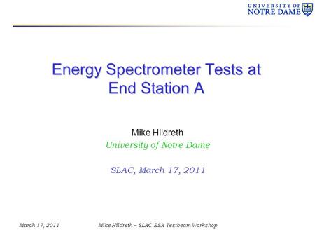 March 17, 2011Mike Hildreth – SLAC ESA Testbeam Workshop Energy Spectrometer Tests at End Station A Mike Hildreth University of Notre Dame SLAC, March.