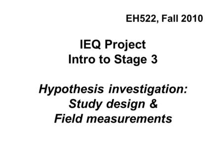IEQ Project Intro to Stage 3 Hypothesis investigation: Study design & Field measurements EH522, Fall 2010.