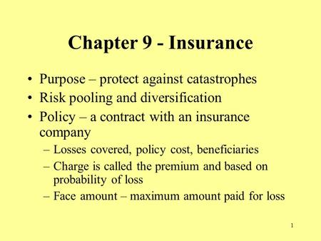 1 Chapter 9 - Insurance Purpose – protect against catastrophes Risk pooling and diversification Policy – a contract with an insurance company –Losses covered,