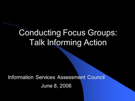 Conducting Focus Groups: Talk Informing Action Information Services Assessment Council June 8, 2006.