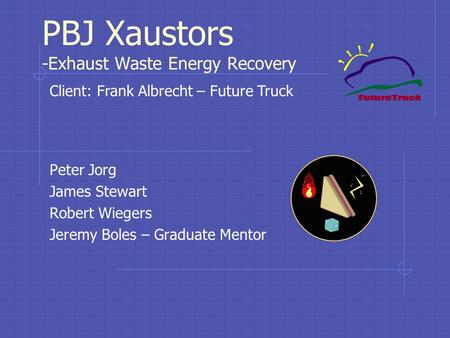 PBJ Xaustors -Exhaust Waste Energy Recovery Peter Jorg James Stewart Robert Wiegers Jeremy Boles – Graduate Mentor Client: Frank Albrecht – Future Truck.