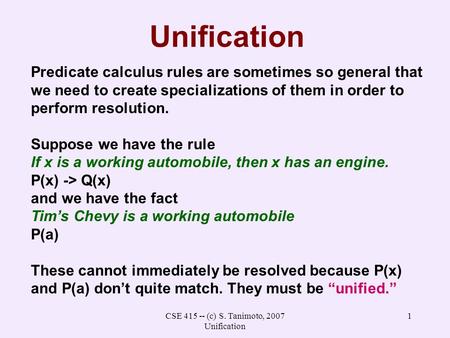 CSE 415 -- (c) S. Tanimoto, 2007 Unification 1 Unification Predicate calculus rules are sometimes so general that we need to create specializations of.