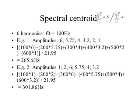 Spectral centroid 6 harmonics: f0 = 100Hz E.g. 1: Amplitudes: 6; 5.75; 4; 3.2; 2; 1 [(100*6)+(200*5.75)+(300*4)+(400*3.2)+(500*2 )+(600*1)] / 21.95 = 265.6Hz.