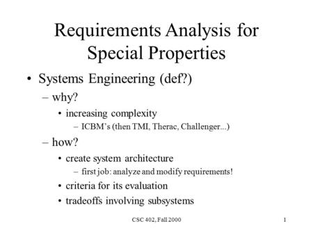 CSC 402, Fall 20001 Requirements Analysis for Special Properties Systems Engineering (def?) –why? increasing complexity –ICBM’s (then TMI, Therac, Challenger...)