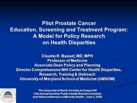 Pilot Prostate Cancer Education, Screening and Treatment Program: A Model for Policy Research on Health Disparities Claudia R. Baquet, MD, MPH Professor.