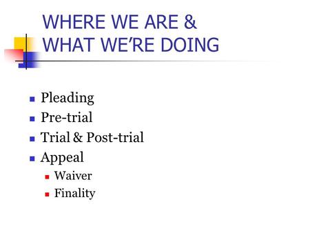 WHERE WE ARE & WHAT WE’RE DOING Pleading Pre-trial Trial & Post-trial Appeal Waiver Finality.