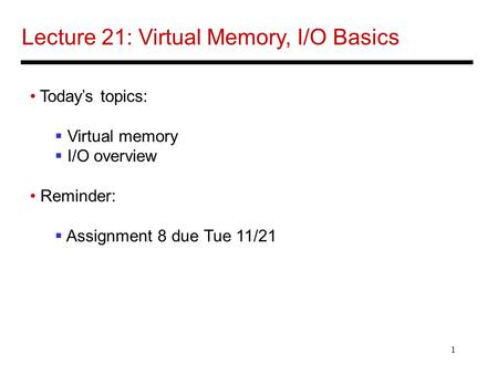 1 Lecture 21: Virtual Memory, I/O Basics Today’s topics:  Virtual memory  I/O overview Reminder:  Assignment 8 due Tue 11/21.