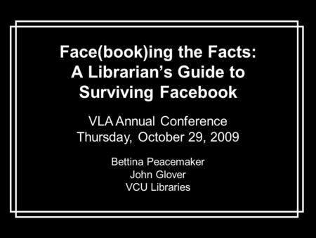 Face(book)ing the Facts: A Librarian’s Guide to Surviving Facebook VLA Annual Conference Thursday, October 29, 2009 Bettina Peacemaker John Glover VCU.