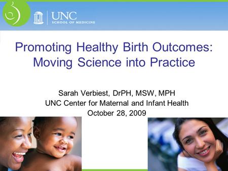 Promoting Healthy Birth Outcomes: Moving Science into Practice Sarah Verbiest, DrPH, MSW, MPH UNC Center for Maternal and Infant Health October 28, 2009.