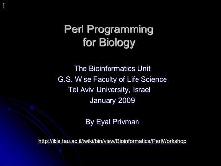 1 Perl Programming for Biology The Bioinformatics Unit G.S. Wise Faculty of Life Science Tel Aviv University, Israel January 2009 By Eyal Privman