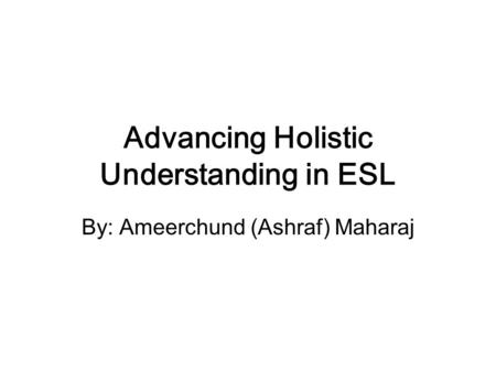 Advancing Holistic Understanding in ESL By: Ameerchund (Ashraf) Maharaj.