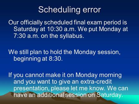 Scheduling error Our officially scheduled final exam period is Saturday at 10:30 a.m. We put Monday at 7:30 a.m. on the syllabus. We still plan to hold.