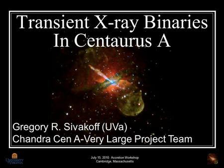 Transient X-ray Binaries In Centaurus A July 15, 2010: Accretion Workshop Cambridge, Massachusetts Gregory R. Sivakoff (UVa) Chandra Cen A-Very Large Project.