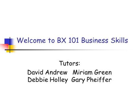 Welcome to BX 101 Business Skills Tutors: David Andrew Miriam Green Debbie Holley Gary Pheiffer.