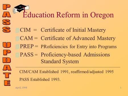 April, 19981 Education Reform in Oregon 4 CIM = Certificate of Initial Mastery 4 CAM = Certificate of Advanced Mastery 4 PREP = PRoficiencies for Entry.