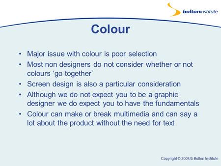Copyright © 2004/5 Bolton Institute Colour Major issue with colour is poor selection Most non designers do not consider whether or not colours ‘go together’