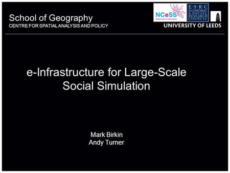 School of Geography CENTRE FOR SPATIAL ANALYSIS AND POLICY e-Infrastructure for Large-Scale Social Simulation Mark Birkin Andy Turner.