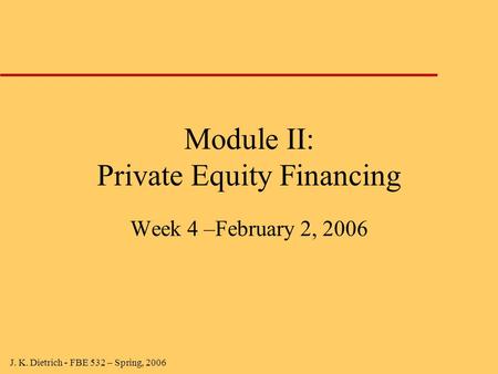 J. K. Dietrich - FBE 532 – Spring, 2006 Module II: Private Equity Financing Week 4 –February 2, 2006.