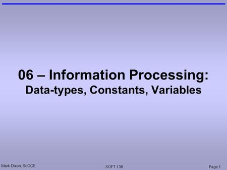 Mark Dixon, SoCCE SOFT 136Page 1 06 – Information Processing: Data-types, Constants, Variables.