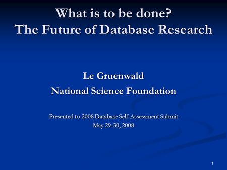 1 What is to be done? The Future of Database Research Le Gruenwald National Science Foundation Presented to 2008 Database Self-Assessment Submit May 29-30,