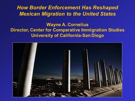 How Border Enforcement Has Reshaped Mexican Migration to the United States Wayne A. Cornelius Director, Center for Comparative Immigration Studies University.