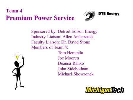 Team 4 Premium Power Service Sponsored by: Detroit Edison Energy Industry Liaison: Allen Andershack Faculty Liaison: Dr. David Stone Members of Team 4:
