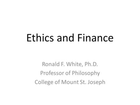 Ethics and Finance Ronald F. White, Ph.D. Professor of Philosophy College of Mount St. Joseph.