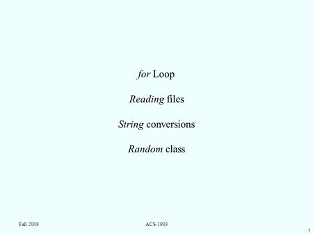 1 Fall 2008ACS-1903 for Loop Reading files String conversions Random class.