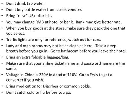 Don’t drink tap water. Don’t buy bottle water from street vendors Bring “new” US dollar bills You may change RMB at hotel or bank. Bank may give better.