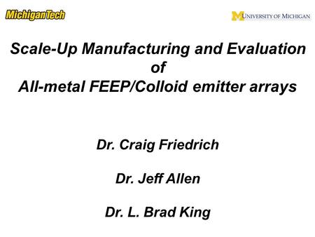 Scale-Up Manufacturing and Evaluation of All-metal FEEP/Colloid emitter arrays Dr. Craig Friedrich Dr. Jeff Allen Dr. L. Brad King.