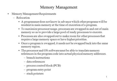 1 Memory Management Memory Management Requirements –Relocation A programmer does not know in advance which other programs will be resident in main memory.